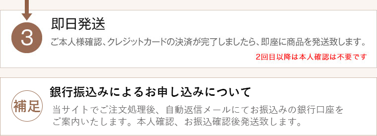 3.即日発送　ご本人様確認後、クレジットカードの決済が完了しましたら購入完了になります。購入完了次第、即座に商品を発送いたします。